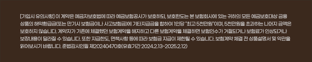 [가입시 유의사항] 이 계약은 예금자보호법에 따라 예금보험공사가 보호하되, 보호한도는 본 보험회사에 있는 귀하의 모든 예금보호대상 금융상품의 해약환급금(또는 만기시 보험금이나 사고보험금)에 기타지급금을 합하여 1인당 최고 5천만원이며, 5천만원을 초과하는 나머지 금액은 보호하지 않습니다. 계약자가 기존에 체결했던 보험계약을 해지하고 다른 보험계약을 체결하면 보험인수가 거절되거나 보험료가 인상되거나 보장내용이 달라질 수 있습니다. 또한 지급한도, 면책사항 등에 따라 보험금 지급이 제한될 수 있습니다. 보험계약 체결 전 상품설명서 및 약관을 읽어보시기 바랍니다. 준법감시필 제20230595호 (유효기간 2023.02.23~2024.02.22)