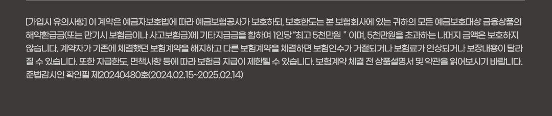 [가입시 유의사항] 이 계약은 예금자보호법에 따라 예금보험공사가 보호하되, 보호한도는 본 보험회사에 있는 귀하의 모든 예금보호대상 금융상품의 해약환급금(또는 만기시 보험금이나 사고보험금)에 기타지급금을 합하여 1인당 “최고 5천만원＂이며, 5천만원을 초과하는 나머지 금액은 보호하지 
않습니다. 계약자가 기존에 체결했던 보험계약을 해지하고 다른 보험계약을 체결하면 보험인수가 거절되거나 보험료가 인상되거나 보장내용이 달라질 수 있습니다. 또한 지급한도, 면책사항 등에 따라 보험금 지급이 제한될 수 있습니다. 보험계약 체결 전 상품설명서 및 약관을 읽어보시기 바랍니다.  
준법감시인 확인필 제20240480호(2024.02.15~2025.02.14)