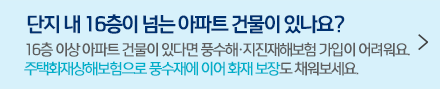 단지 내 16층이 넘는 아파트 건물이 있나요? 16층 이상 아파트 건물이 있다면 풍수해·지진재해보험 가입이 어려워요. 주택화재상해보험으로 풍수재에 이어 화재 보장도 채워보세요.